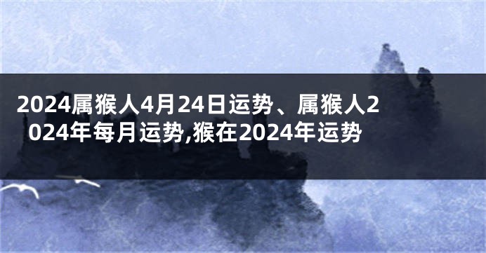 2024属猴人4月24日运势、属猴人2024年每月运势,猴在2024年运势