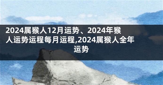 2024属猴人12月运势、2024年猴人运势运程每月运程,2024属猴人全年运势