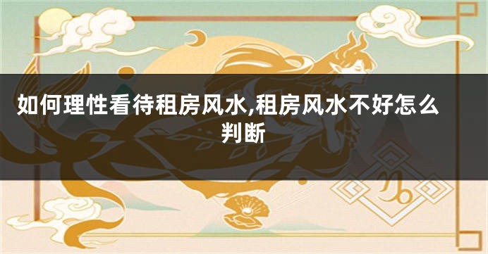 如何理性看待租房风水,租房风水不好怎么判断
