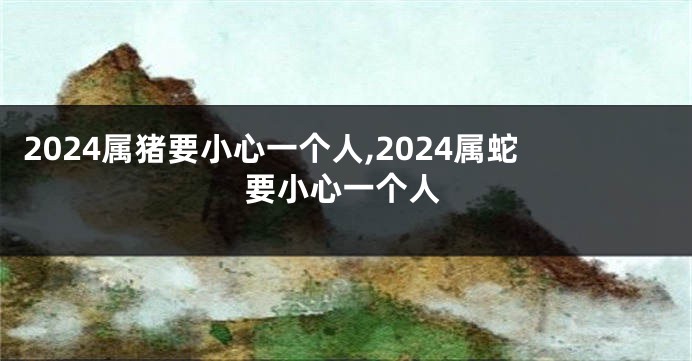 2024属猪要小心一个人,2024属蛇要小心一个人