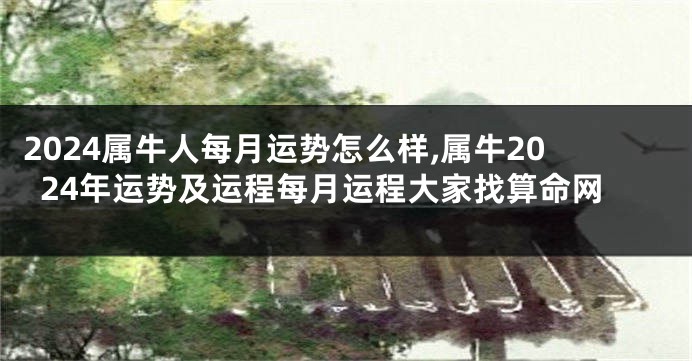2024属牛人每月运势怎么样,属牛2024年运势及运程每月运程大家找算命网