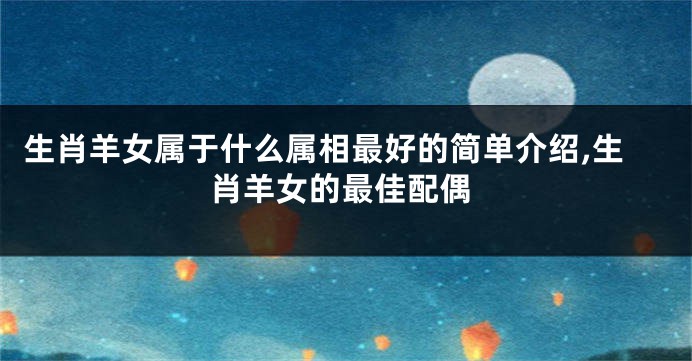 生肖羊女属于什么属相最好的简单介绍,生肖羊女的最佳配偶