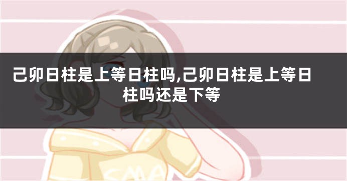 己卯日柱是上等日柱吗,己卯日柱是上等日柱吗还是下等