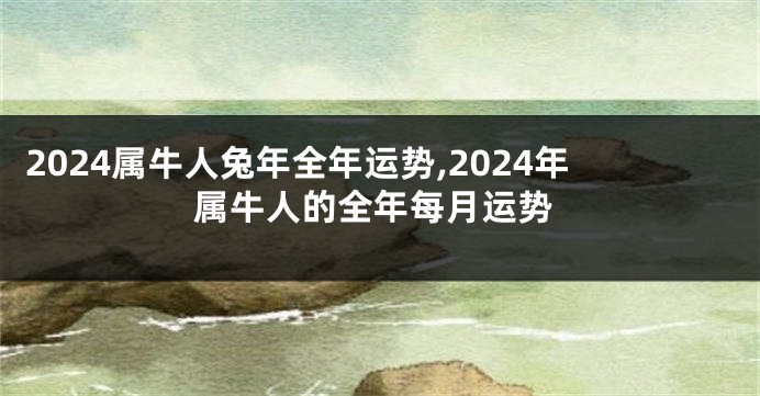 2024属牛人兔年全年运势,2024年属牛人的全年每月运势