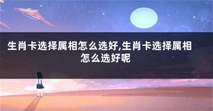 生肖卡选择属相怎么选好,生肖卡选择属相怎么选好呢