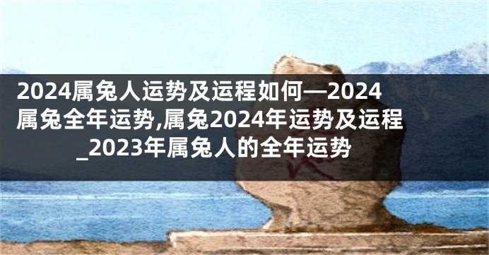 2024属兔人运势及运程如何—2024属兔全年运势,属兔2024年运势及运程_2023年属兔人的全年运势