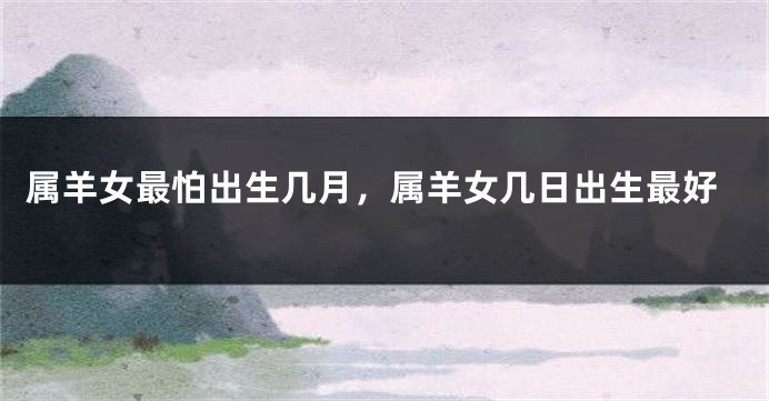 属羊女最怕出生几月，属羊女几日出生最好
