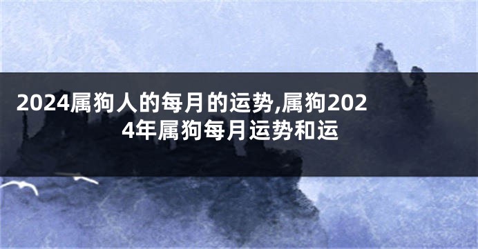 2024属狗人的每月的运势,属狗2024年属狗每月运势和运