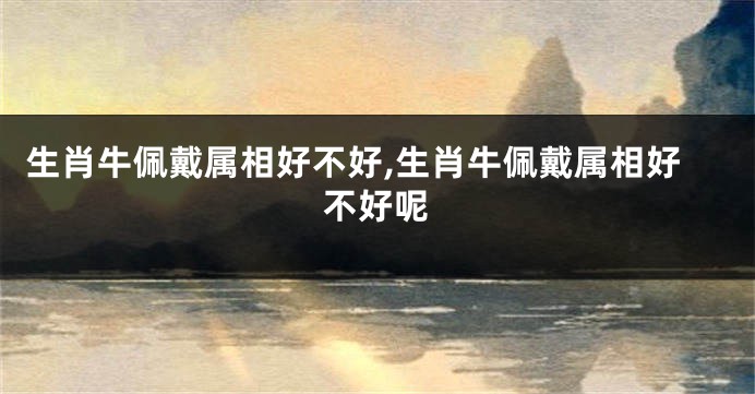 生肖牛佩戴属相好不好,生肖牛佩戴属相好不好呢