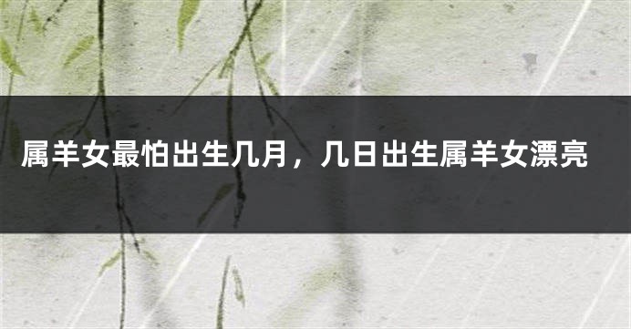 属羊女最怕出生几月，几日出生属羊女漂亮
