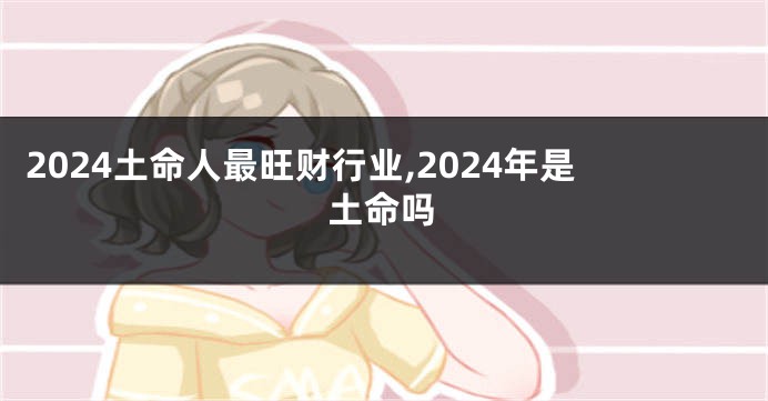 2024土命人最旺财行业,2024年是土命吗
