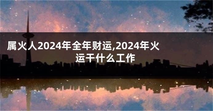 属火人2024年全年财运,2024年火运干什么工作