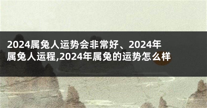 2024属兔人运势会非常好、2024年属兔人运程,2024年属兔的运势怎么样