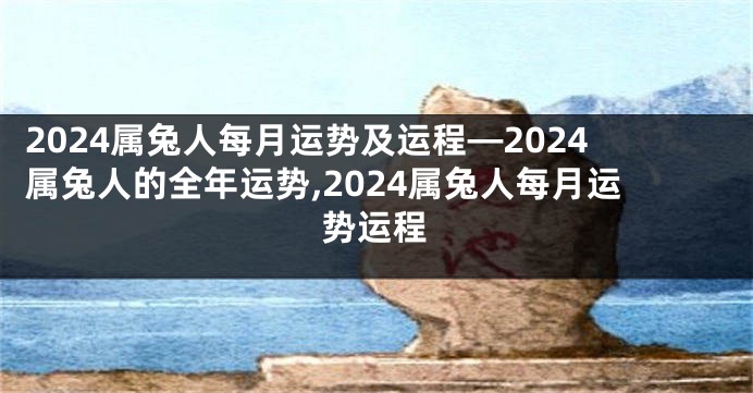 2024属兔人每月运势及运程—2024属兔人的全年运势,2024属兔人每月运势运程