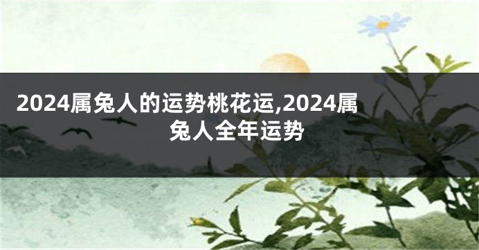 2024属兔人的运势桃花运,2024属兔人全年运势