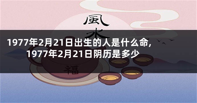 1977年2月21日出生的人是什么命,1977年2月21日阴历是多少
