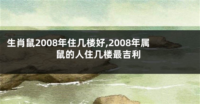 生肖鼠2008年住几楼好,2008年属鼠的人住几楼最吉利
