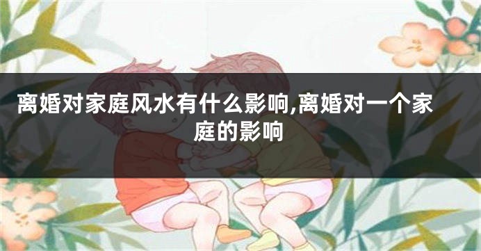 离婚对家庭风水有什么影响,离婚对一个家庭的影响