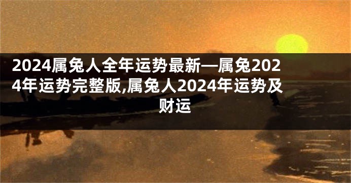 2024属兔人全年运势最新—属兔2024年运势完整版,属兔人2024年运势及财运