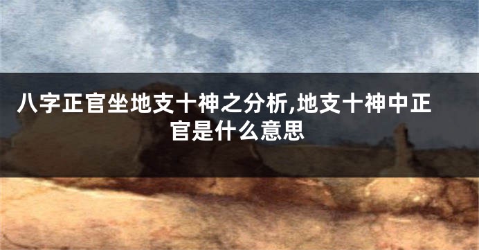 八字正官坐地支十神之分析,地支十神中正官是什么意思