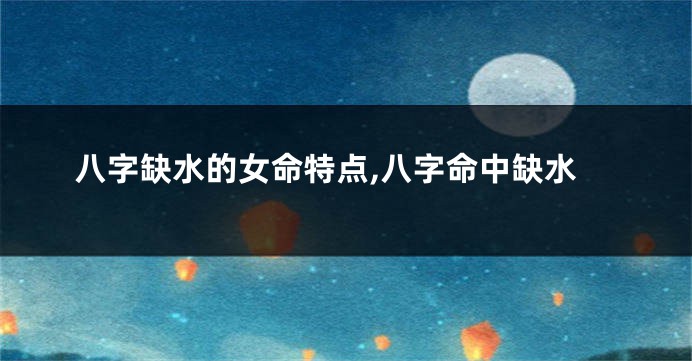 八字缺水的女命特点,八字命中缺水