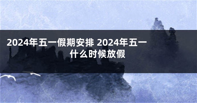 2024年五一假期安排 2024年五一什么时候放假