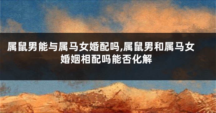 属鼠男能与属马女婚配吗,属鼠男和属马女婚姻相配吗能否化解