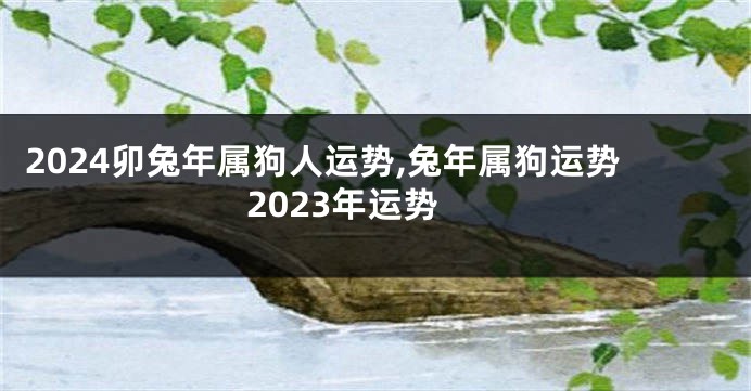 2024卯兔年属狗人运势,兔年属狗运势2023年运势