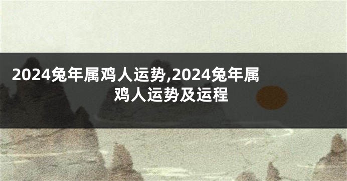 2024兔年属鸡人运势,2024兔年属鸡人运势及运程