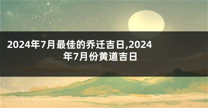 2024年7月最佳的乔迁吉日,2024年7月份黄道吉日