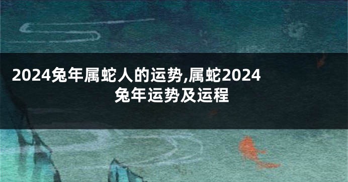 2024兔年属蛇人的运势,属蛇2024兔年运势及运程