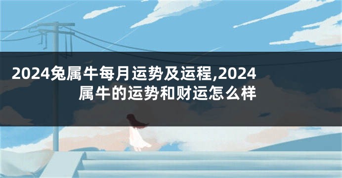 2024兔属牛每月运势及运程,2024属牛的运势和财运怎么样