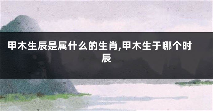 甲木生辰是属什么的生肖,甲木生于哪个时辰