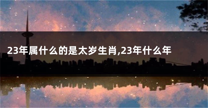 23年属什么的是太岁生肖,23年什么年