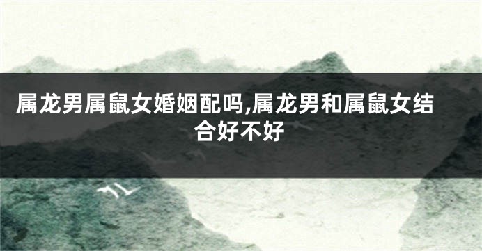 属龙男属鼠女婚姻配吗,属龙男和属鼠女结合好不好