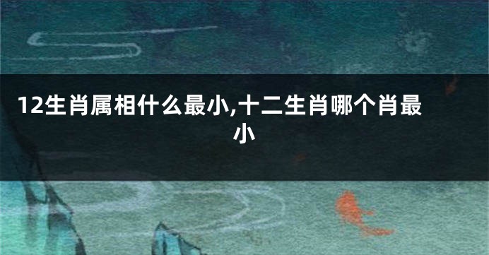 12生肖属相什么最小,十二生肖哪个肖最小