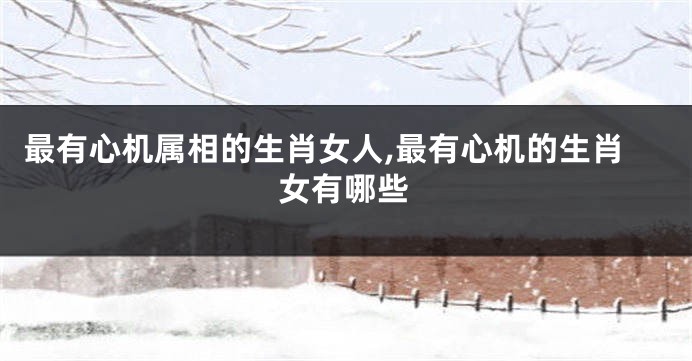 最有心机属相的生肖女人,最有心机的生肖女有哪些