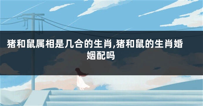 猪和鼠属相是几合的生肖,猪和鼠的生肖婚姻配吗