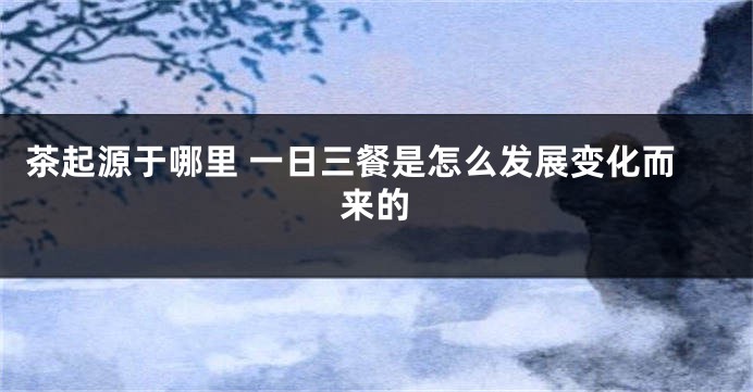茶起源于哪里 一日三餐是怎么发展变化而来的