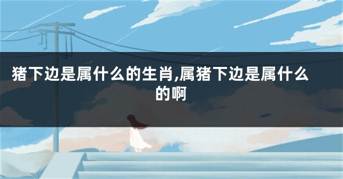 猪下边是属什么的生肖,属猪下边是属什么的啊