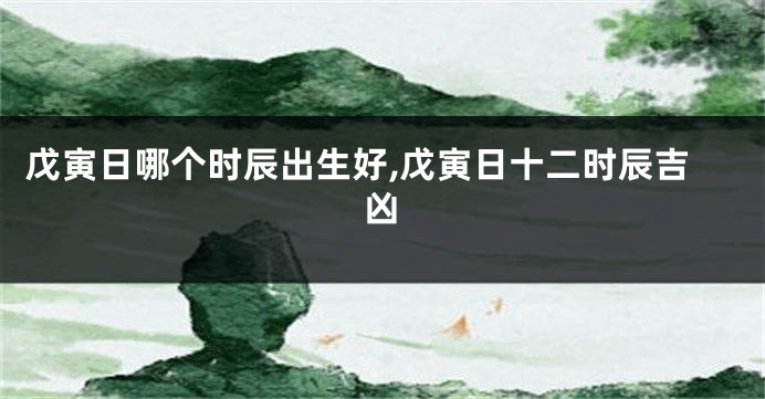 戊寅日哪个时辰出生好,戊寅日十二时辰吉凶