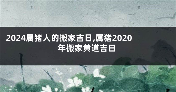 2024属猪人的搬家吉日,属猪2020年搬家黄道吉日
