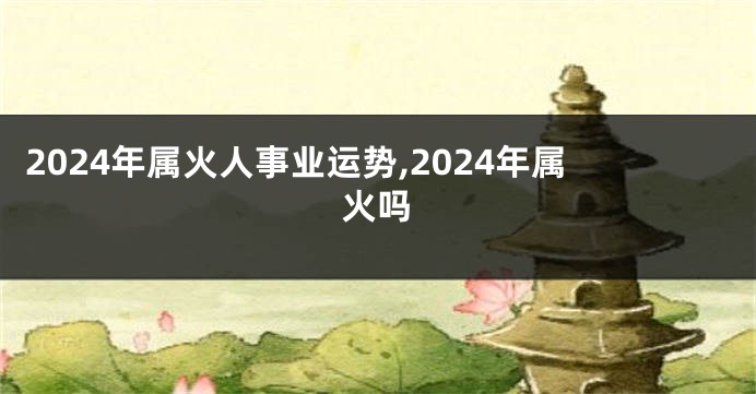 2024年属火人事业运势,2024年属火吗