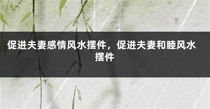 促进夫妻感情风水摆件，促进夫妻和睦风水摆件
