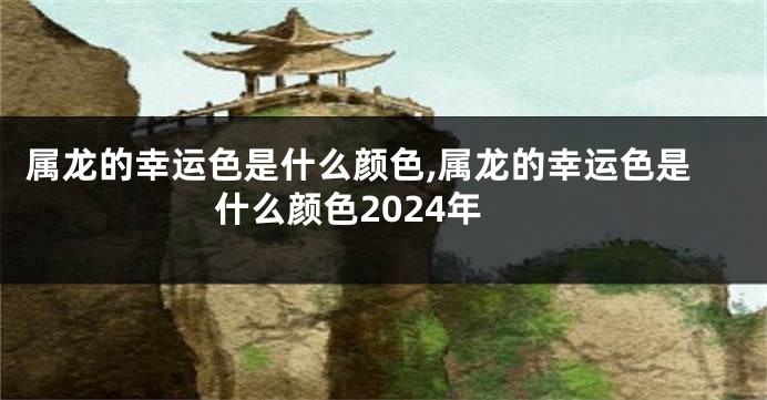 属龙的幸运色是什么颜色,属龙的幸运色是什么颜色2024年