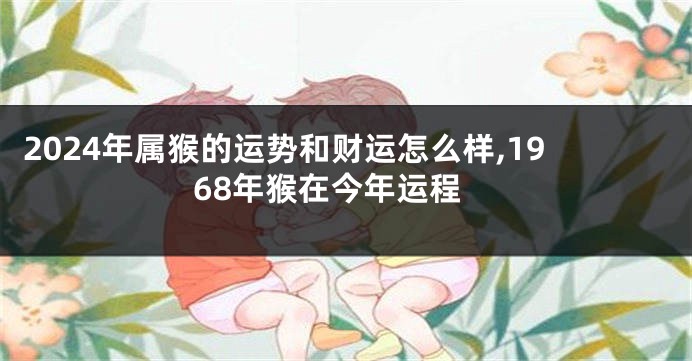 2024年属猴的运势和财运怎么样,1968年猴在今年运程
