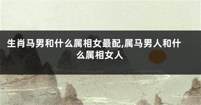 生肖马男和什么属相女最配,属马男人和什么属相女人