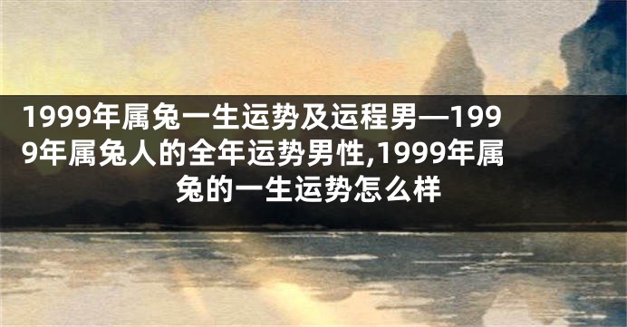 1999年属兔一生运势及运程男—1999年属兔人的全年运势男性,1999年属兔的一生运势怎么样