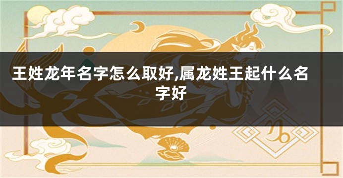 王姓龙年名字怎么取好,属龙姓王起什么名字好