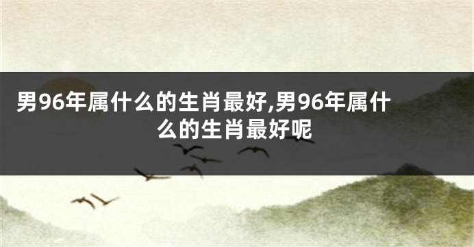 男96年属什么的生肖最好,男96年属什么的生肖最好呢